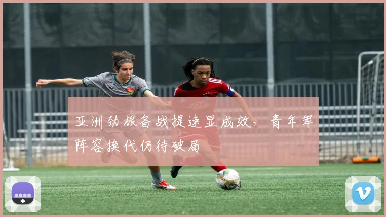 亚洲劲旅备战提速显成效,青年军阵容换代仍待破局