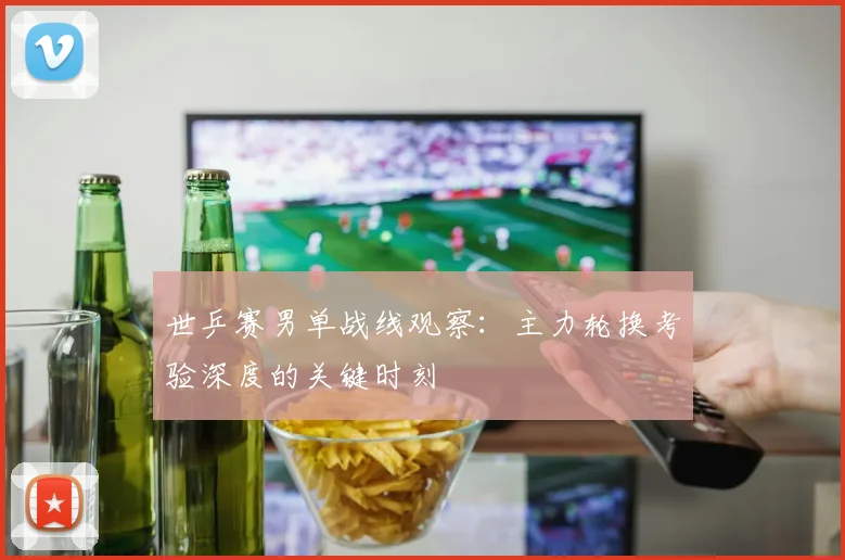 世乒赛男单战线观察:主力轮换考验深度的关键时刻