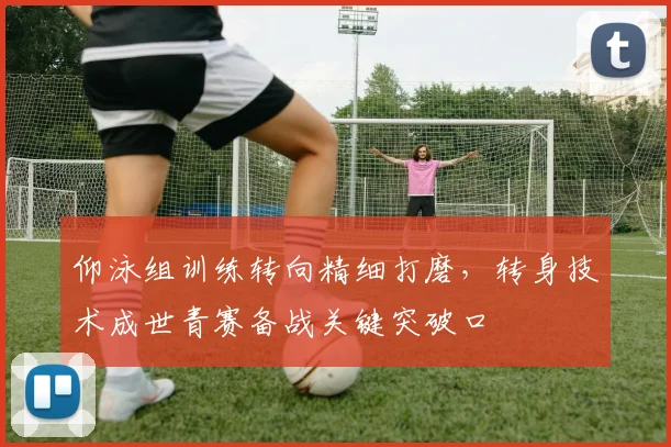 仰泳组训练转向精细打磨，转身技术成世青赛备战关键突破口