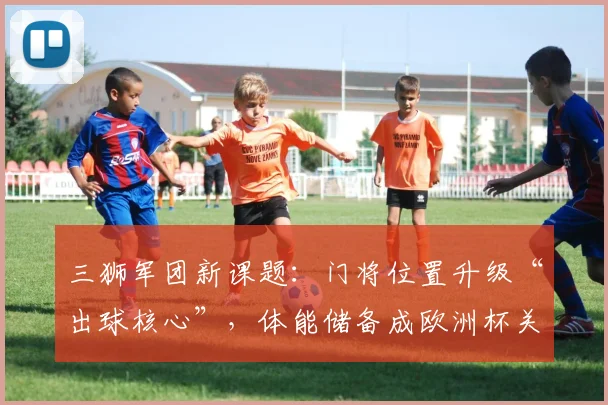 三狮军团新课题:门将位置升级“出球核心”,体能储备成欧洲杯关键变量