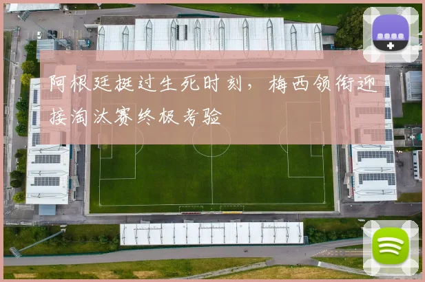 阿根廷挺过生死时刻,梅西领衔迎接淘汰赛终极考验