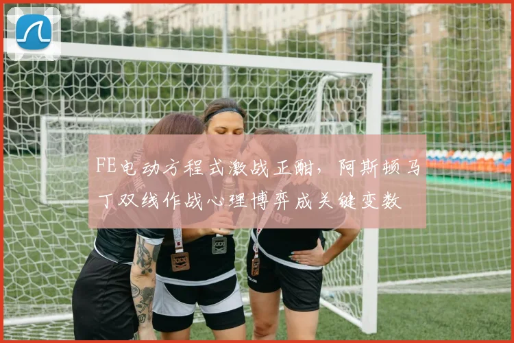 FE电动方程式激战正酣,阿斯顿马丁双线作战心理博弈成关键变数