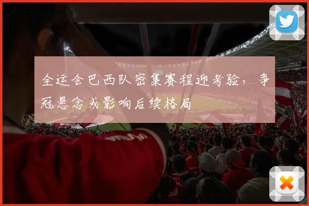 全运会巴西队密集赛程迎考验，争冠悬念或影响后续格局