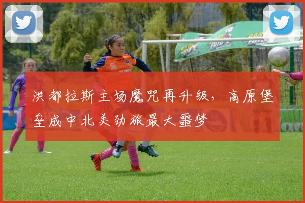 洪都拉斯主场魔咒再升级，高原堡垒成中北美劲旅最大噩梦
