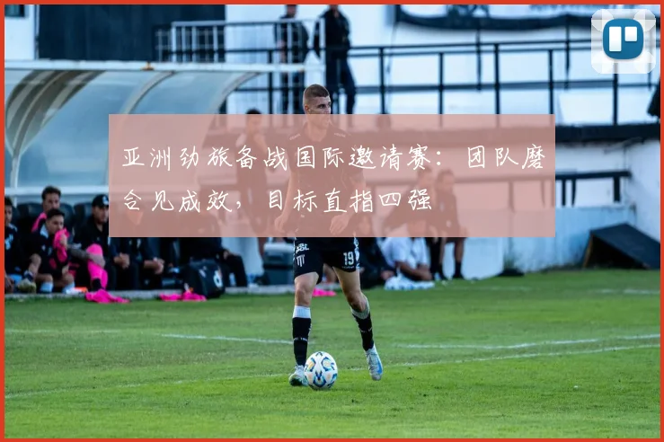 亚洲劲旅备战国际邀请赛：团队磨合见成效，目标直指四强