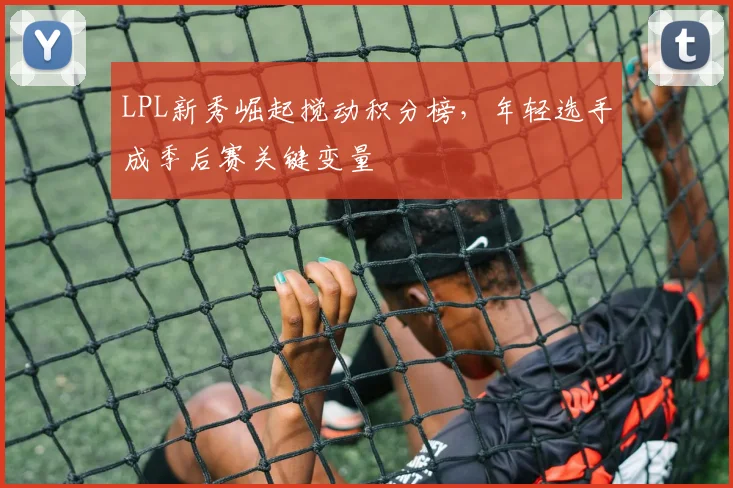 LPL新秀崛起搅动积分榜,年轻选手成季后赛关键变量