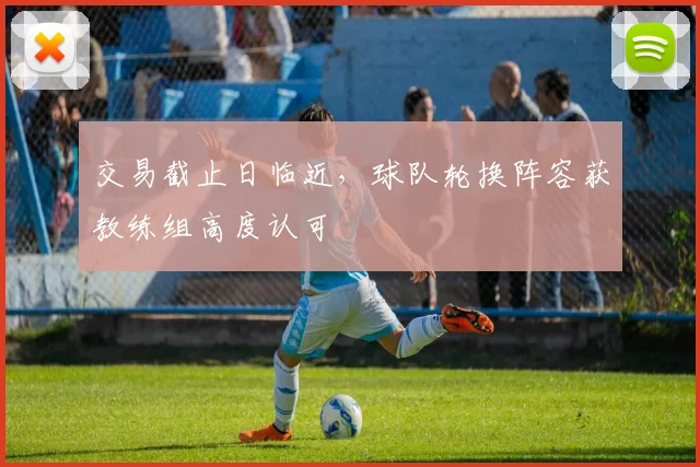 交易截止日临近,球队轮换阵容获教练组高度认可