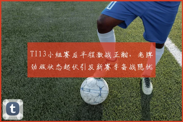 TI13小组赛后半程激战正酣,老牌劲旅状态起伏引发新赛季备战隐忧