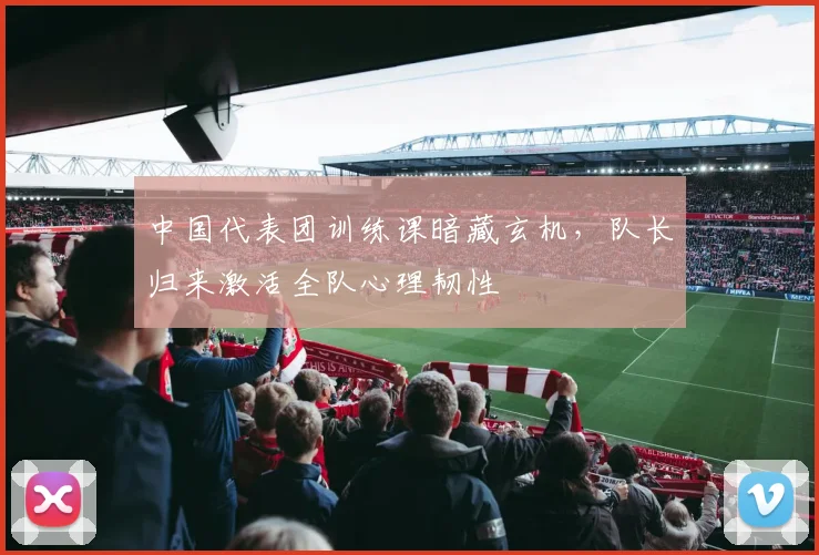 中国代表团训练课暗藏玄机，队长归来激活全队心理韧性