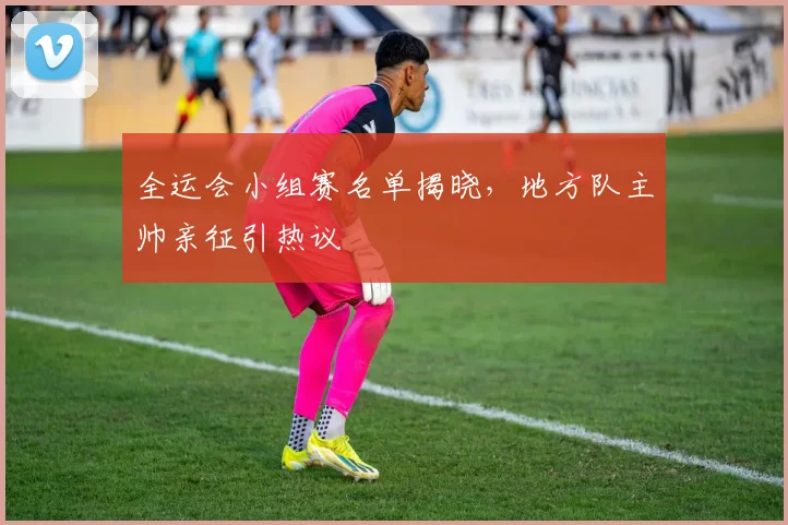 全运会小组赛名单揭晓，地方队主帅亲征引热议