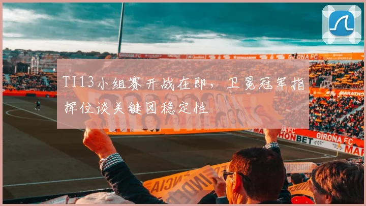 TI13小组赛开战在即,卫冕冠军指挥位谈关键团稳定性
