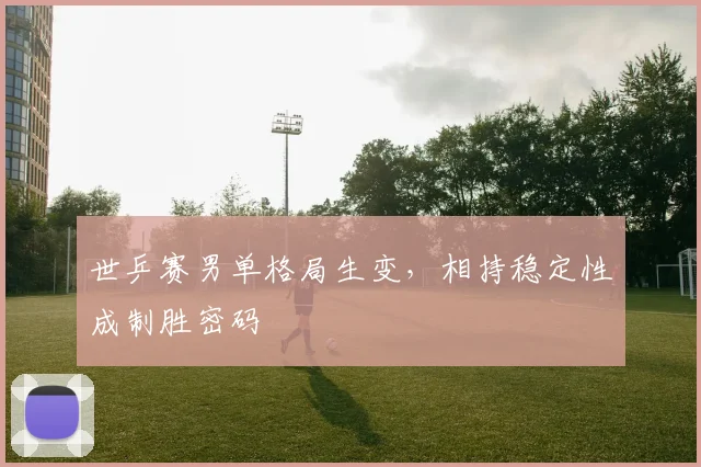 世乒赛男单格局生变，相持稳定性成制胜密码