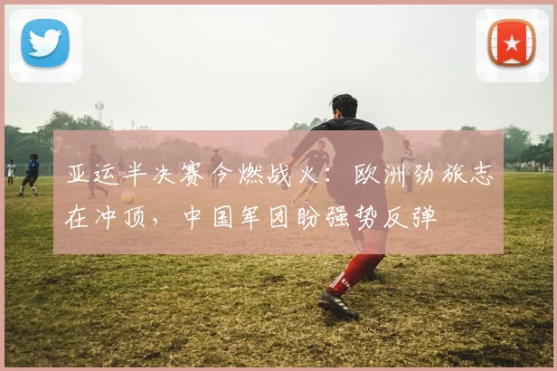 亚运半决赛今燃战火：欧洲劲旅志在冲顶，中国军团盼强势反弹