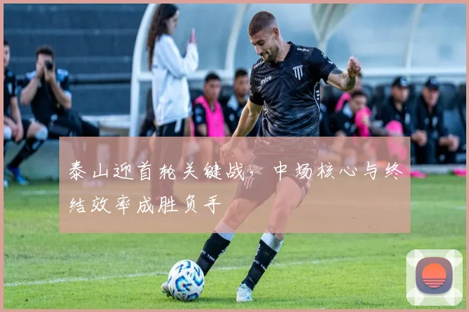 泰山迎首轮关键战，中场核心与终结效率成胜负手