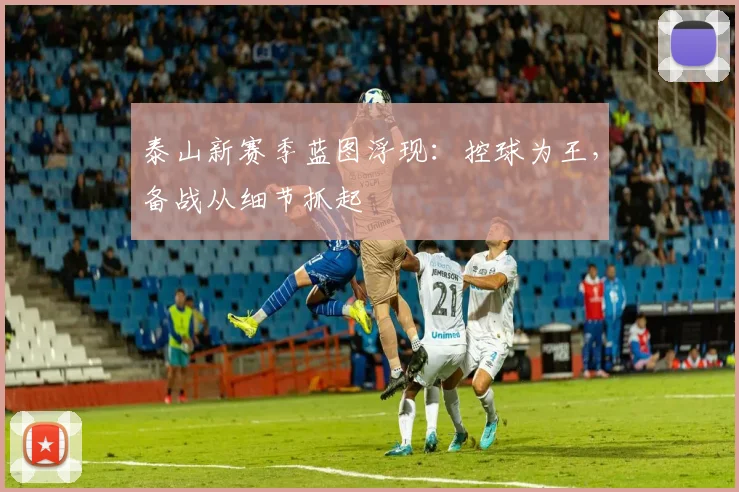 泰山新赛季蓝图浮现:控球为王,备战从细节抓起