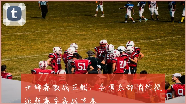 世锦赛激战正酣，各俱乐部悄然提速新赛季备战节奏