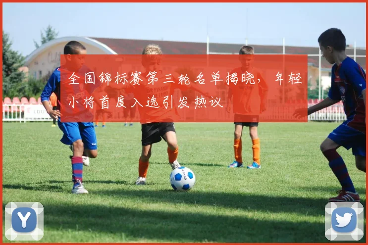 全国锦标赛第三轮名单揭晓,年轻小将首度入选引发热议