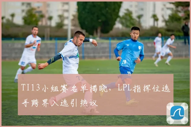 TI13小组赛名单揭晓,LPL指挥位选手跨界入选引热议