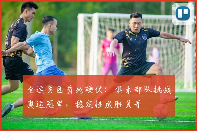 全运男团首轮硬仗：俱乐部队挑战奥运冠军，稳定性成胜负手