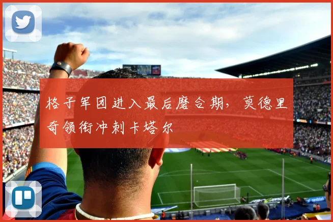 格子军团进入最后磨合期,莫德里奇领衔冲刺卡塔尔