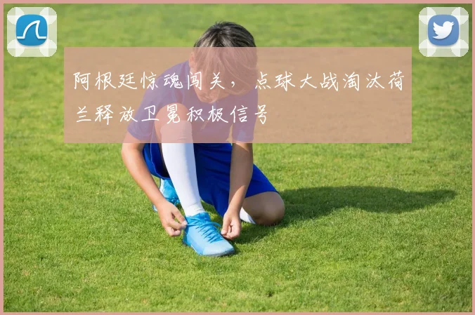 阿根廷惊魂闯关,点球大战淘汰荷兰释放卫冕积极信号