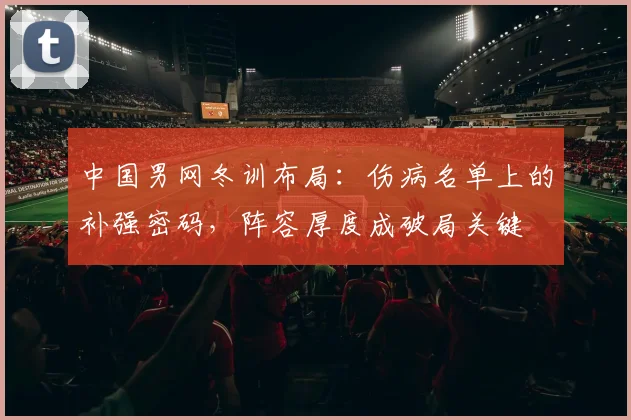 中国男网冬训布局：伤病名单上的补强密码，阵容厚度成破局关键
