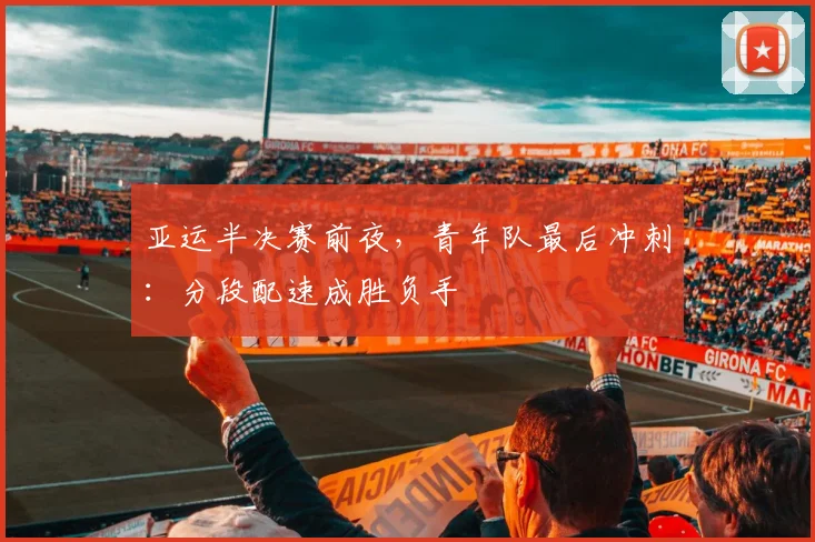 亚运半决赛前夜，青年队最后冲刺：分段配速成胜负手