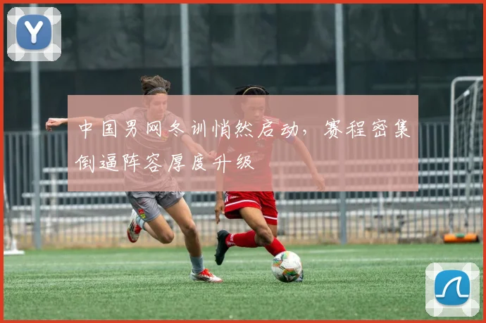 中国男网冬训悄然启动，赛程密集倒逼阵容厚度升级