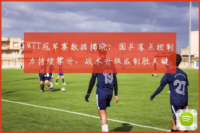 WTT冠军赛数据揭晓：国乒落点控制力持续攀升，战术升级成制胜关键