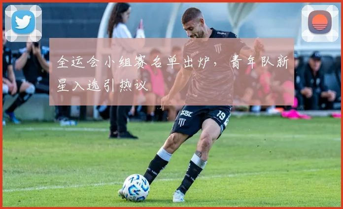 全运会小组赛名单出炉,青年队新星入选引热议