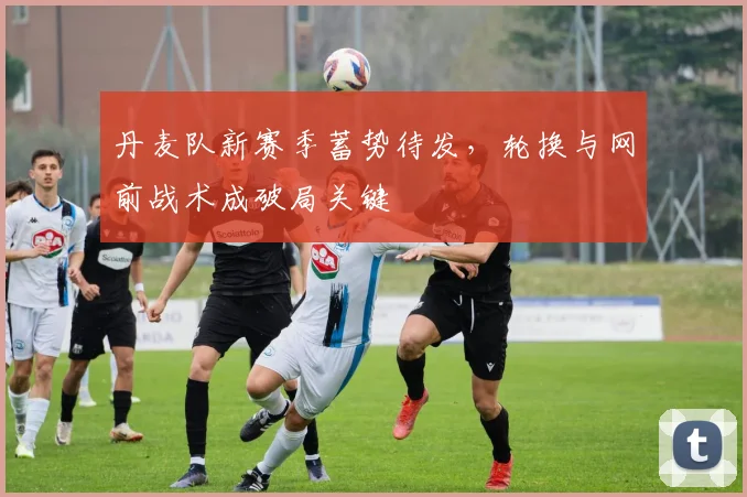 丹麦队新赛季蓄势待发,轮换与网前战术成破局关键