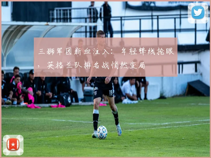 三狮军团新血注入:年轻锋线抢眼,英格兰队排名战悄然变局